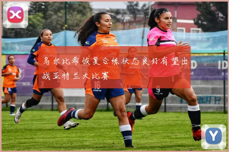 乌尔比希恢复合练状态良好有望出战亚特兰大比赛