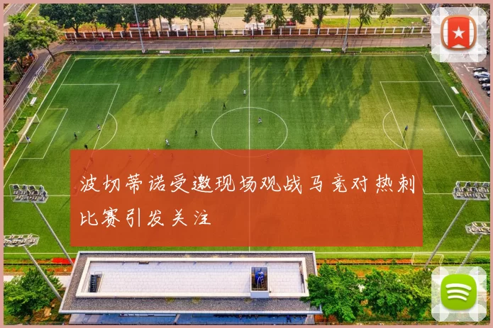 波切蒂诺受邀现场观战马竞对热刺比赛引发关注