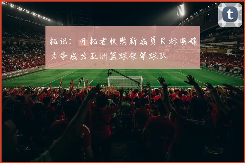 拓记：开拓者收购新成员目标明确力争成为亚洲篮球领军球队