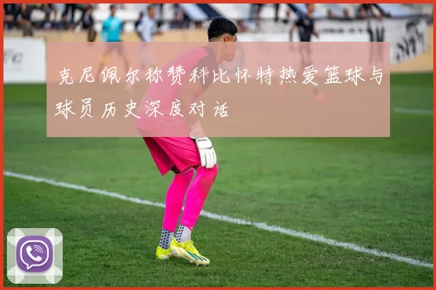 克尼佩尔称赞科比怀特热爱篮球与球员历史深度对话