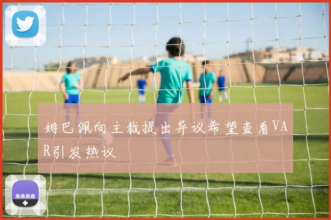 姆巴佩向主裁提出异议希望查看VAR引发热议