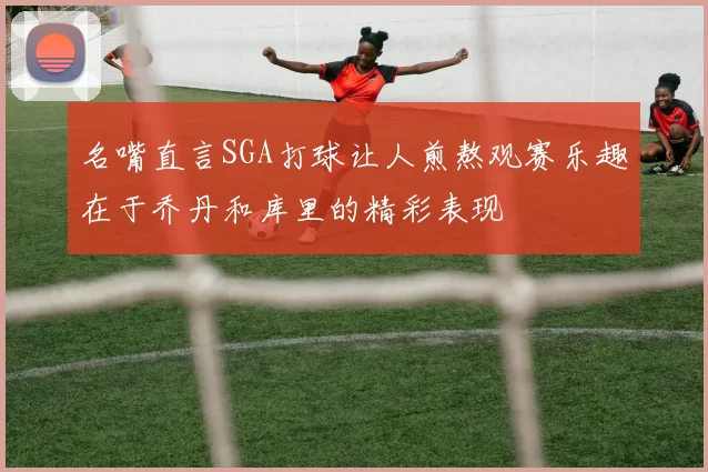 名嘴直言SGA打球让人煎熬观赛乐趣在于乔丹和库里的精彩表现