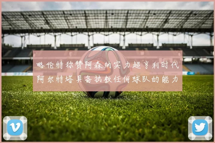 略伦特称赞阿森纳实力超亨利时代阿尔特塔具备执教任何球队的能力