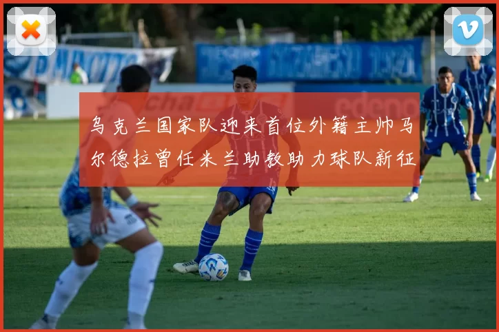 乌克兰国家队迎来首位外籍主帅马尔德拉曾任米兰助教助力球队新征程