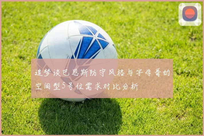 追梦谈巴恩斯防守风格与字母哥的空间型5号位需求对比分析