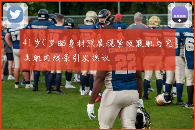 41岁C罗晒身材照展现紧致腹肌与完美肌肉线条引发热议