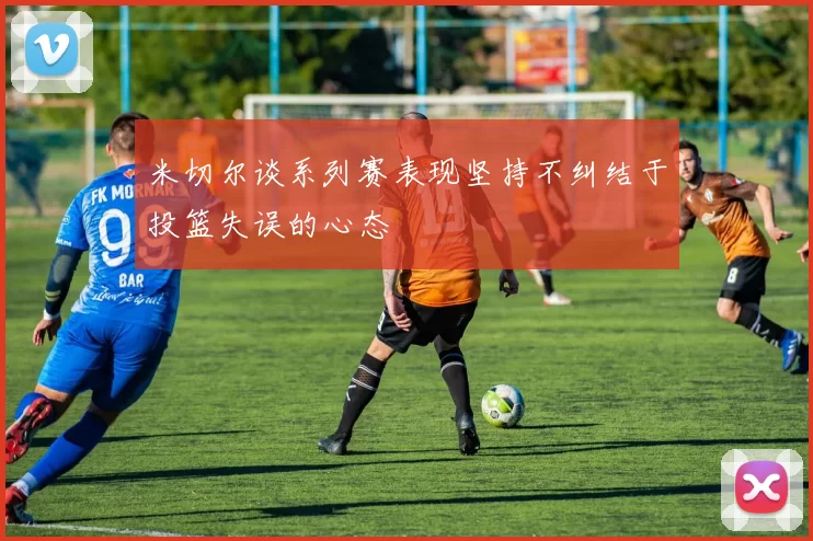 米切尔谈系列赛表现坚持不纠结于投篮失误的心态