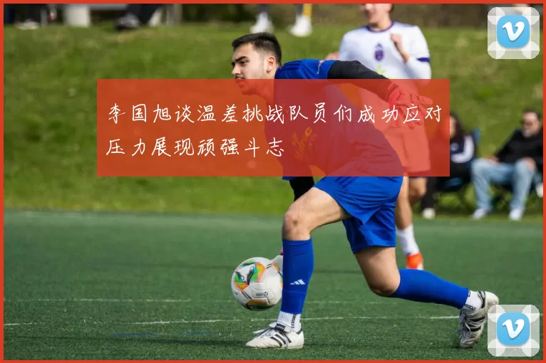 李国旭谈温差挑战队员们成功应对压力展现顽强斗志