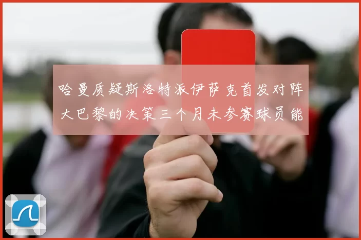 哈曼质疑斯洛特派伊萨克首发对阵大巴黎的决策三个月未参赛球员能否胜任