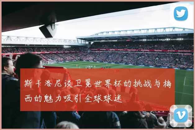 斯卡洛尼谈卫冕世界杯的挑战与梅西的魅力吸引全球球迷