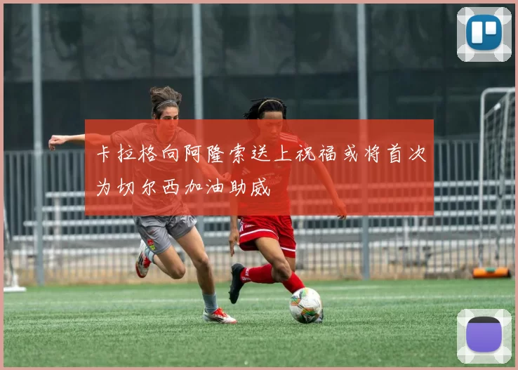卡拉格向阿隆索送上祝福或将首次为切尔西加油助威
