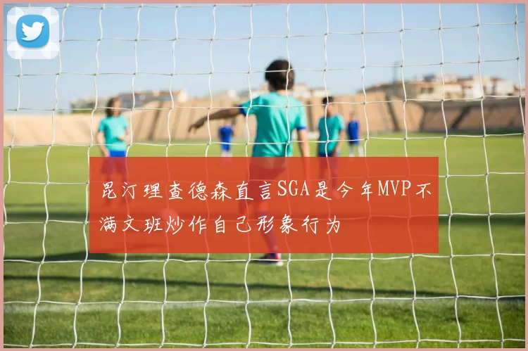 昆汀理查德森直言SGA是今年MVP不满文班炒作自己形象行为