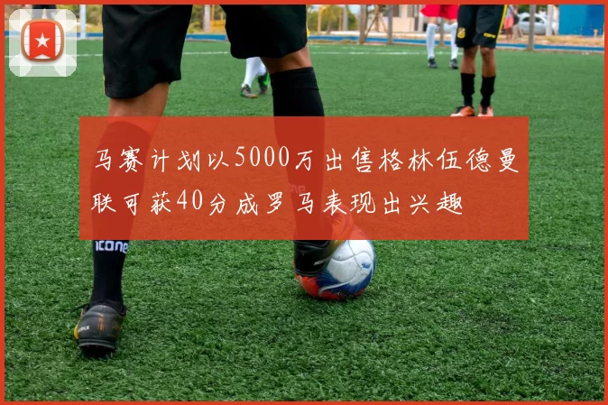 马赛计划以5000万出售格林伍德曼联可获40分成罗马表现出兴趣