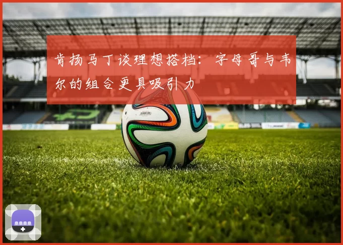 肯扬马丁谈理想搭档：字母哥与韦尔的组合更具吸引力