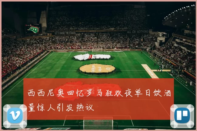 西西尼奥回忆罗马狂欢夜单日饮酒量惊人引发热议