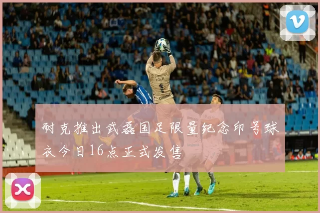 耐克推出武磊国足限量纪念印号球衣今日16点正式发售