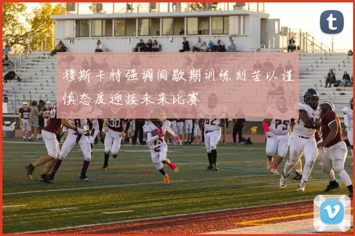 穆斯卡特强调间歇期训练刻苦以谨慎态度迎接未来比赛